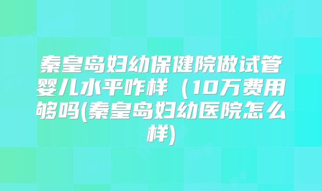 秦皇岛妇幼保健院做试管婴儿水平咋样(10万费用够吗(秦皇岛妇幼医院怎么样)