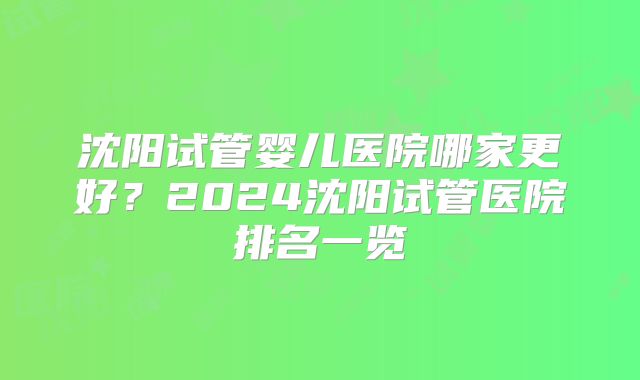 沈阳试管婴儿医院哪家更好？2024沈阳试管医院排名一览