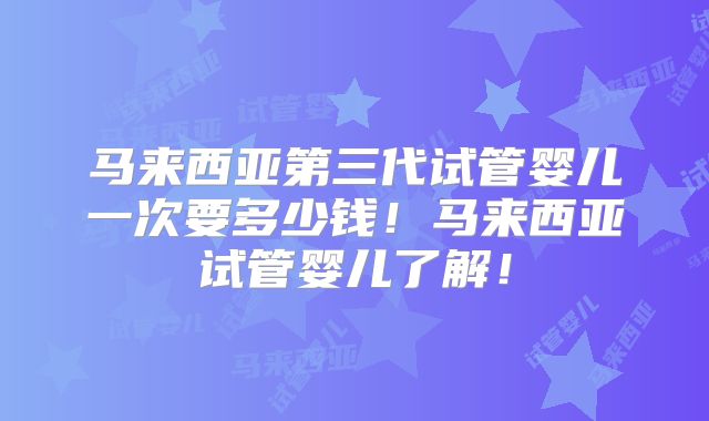 马来西亚第三代试管婴儿一次要多少钱！马来西亚试管婴儿了解！