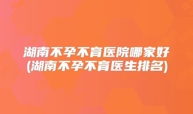 湖南不孕不育医院哪家好(湖南不孕不育医生排名)