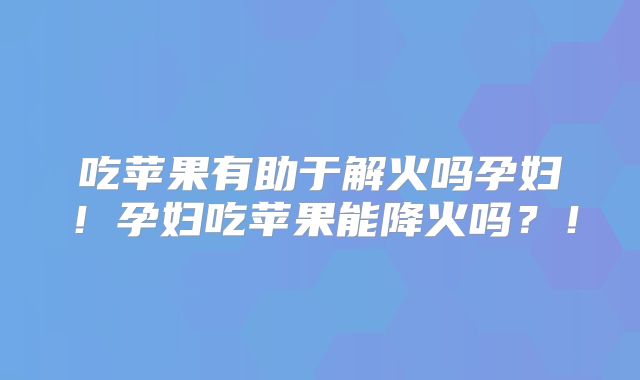 吃苹果有助于解火吗孕妇！孕妇吃苹果能降火吗？！