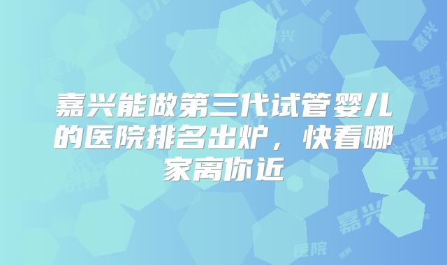嘉兴能做第三代试管婴儿的医院排名出炉,快看哪家离你近