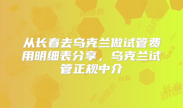 从长春去乌克兰做试管费用明细表分享，乌克兰试管正规中介