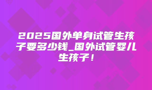 2025国外单身试管生孩子要多少钱_国外试管婴儿生孩子！