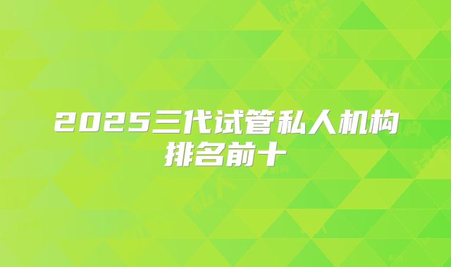 2025三代试管私人机构排名前十