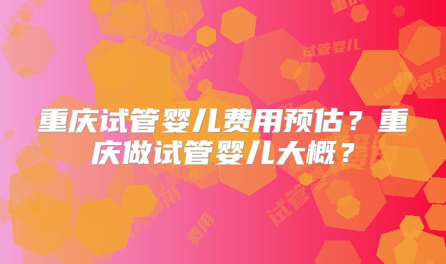 重庆试管婴儿费用预估?重庆做试管婴儿大概?