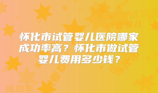 怀化市试管婴儿医院哪家成功率高?怀化市做试管婴儿费用多少钱?
