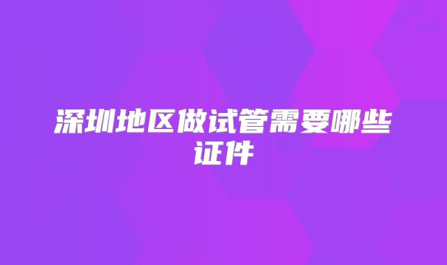 深圳地区做试管需要哪些证件