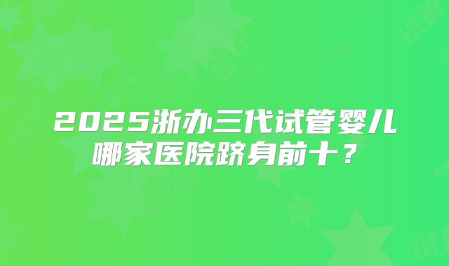 2025浙办三代试管婴儿哪家医院跻身前十？