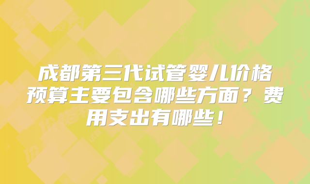 成都第三代试管婴儿价格预算主要包含哪些方面？费用支出有哪些！