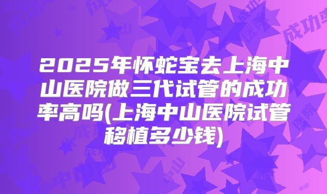 2025年怀蛇宝去上海中山医院做三代试管的成功率高吗(上海中山医院试管移植多少钱)