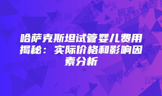 哈萨克斯坦试管婴儿费用揭秘:实际价格和影响因素分析