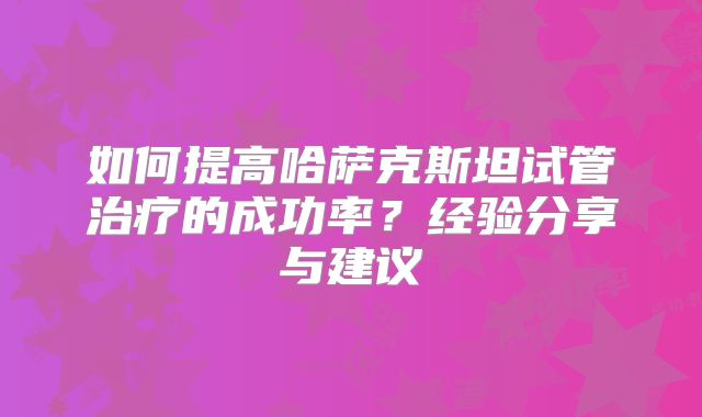 如何提高哈萨克斯坦试管治疗的成功率？经验分享与建议