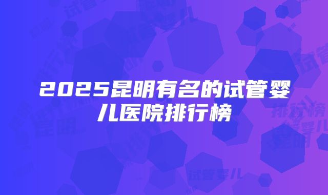 2025昆明有名的试管婴儿医院排行榜