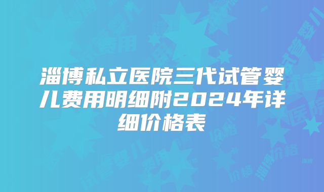 淄博私立医院三代试管婴儿费用明细附2024年详细价格表