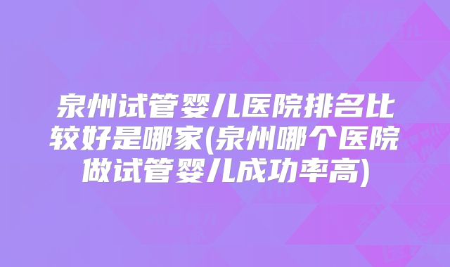 泉州试管婴儿医院排名比较好是哪家(泉州哪个医院做试管婴儿成功率高)