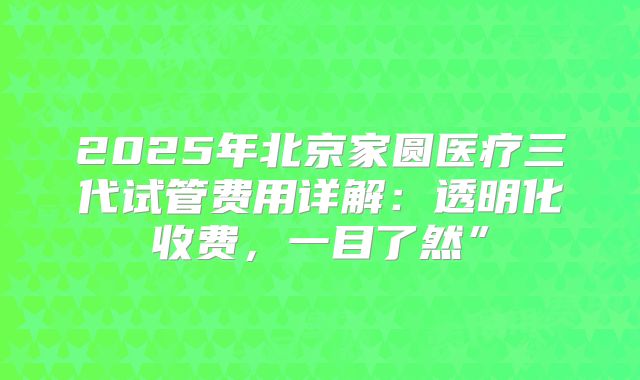 2025年北京家圆医疗三代试管费用详解：透明化收费，一目了然”