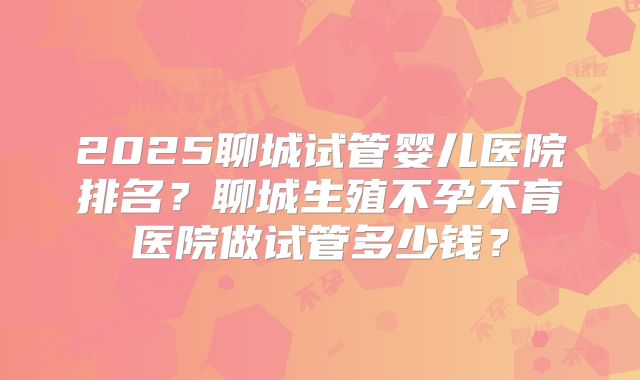 2025聊城试管婴儿医院排名？聊城生殖不孕不育医院做试管多少钱？