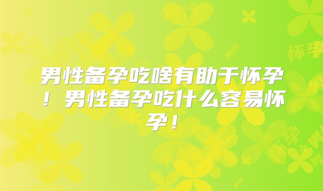 男性备孕吃啥有助于怀孕!男性备孕吃什么容易怀孕!