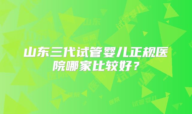 山东三代试管婴儿正规医院哪家比较好？