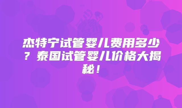 杰特宁试管婴儿费用多少？泰国试管婴儿价格大揭秘！