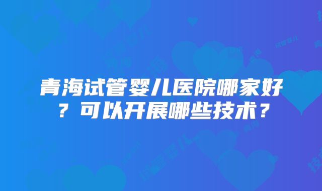 青海试管婴儿医院哪家好？可以开展哪些技术？
