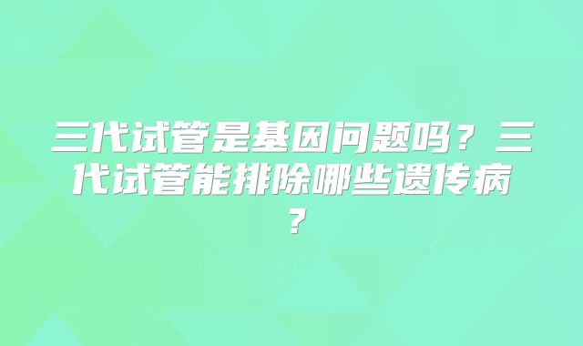 三代试管是基因问题吗?三代试管能排除哪些遗传病?