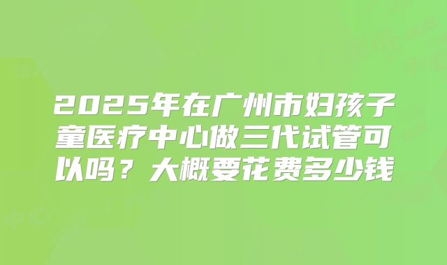 2025年在广州市妇孩子童医疗中心做三代试管可以吗？大概要花费多少钱