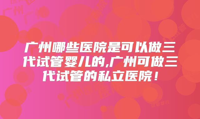 广州哪些医院是可以做三代试管婴儿的,广州可做三代试管的私立医院!