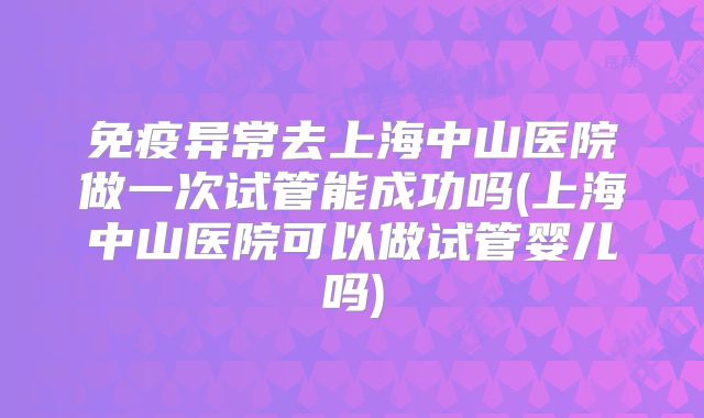 免疫异常去上海中山医院做一次试管能成功吗(上海中山医院可以做试管婴儿吗)