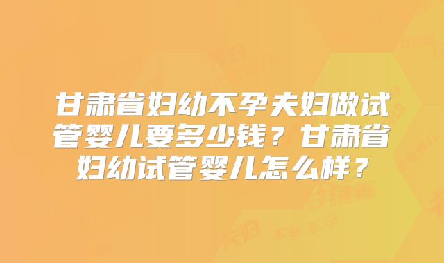 甘肃省妇幼不孕夫妇做试管婴儿要多少钱？甘肃省妇幼试管婴儿怎么样？