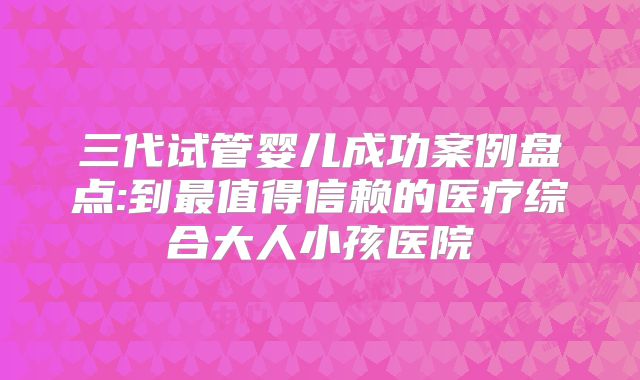 三代试管婴儿成功案例盘点:到最值得信赖的医疗综合大人小孩医院