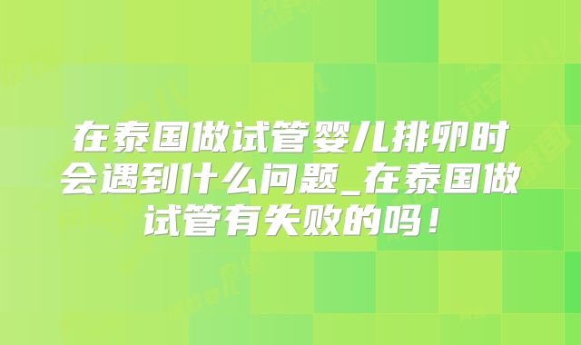 在泰国做试管婴儿排卵时会遇到什么问题_在泰国做试管有失败的吗!