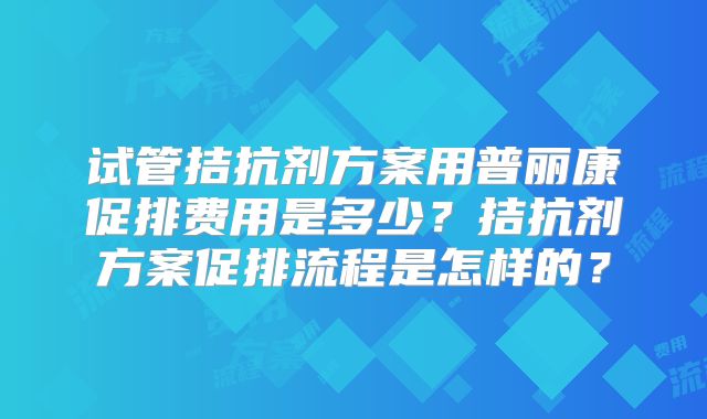 试管拮抗剂方案用普丽康促排费用是多少?拮抗剂方案促排流程是怎样的?