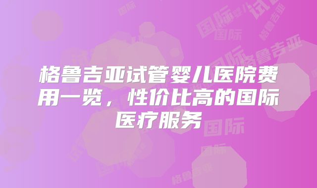 格鲁吉亚试管婴儿医院费用一览,性价比高的国际医疗服务