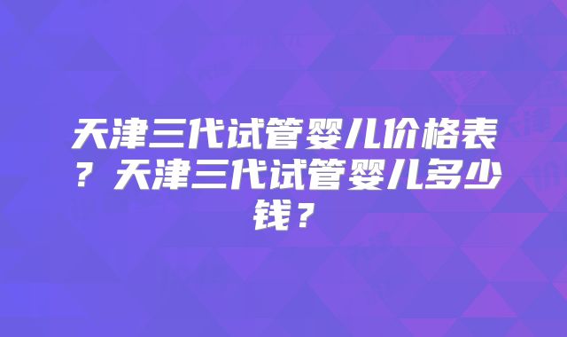 天津三代试管婴儿价格表？天津三代试管婴儿多少钱？