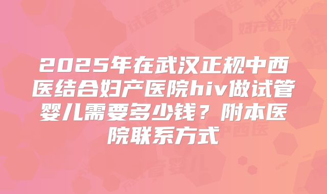2025年在武汉正规中西医结合妇产医院hiv做试管婴儿需要多少钱？附本医院联系方式