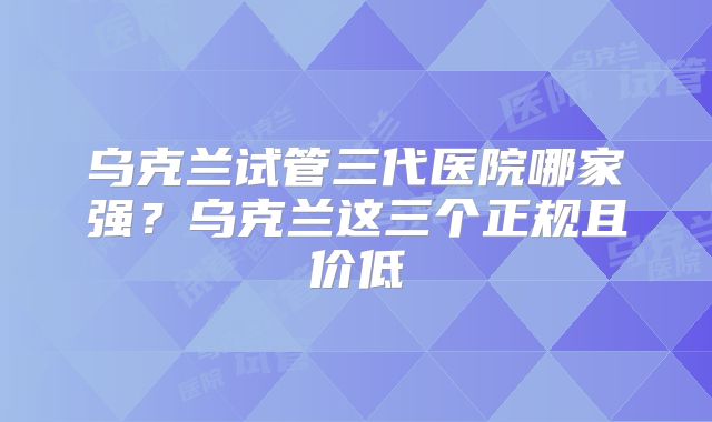 乌克兰试管三代医院哪家强？乌克兰这三个正规且价低