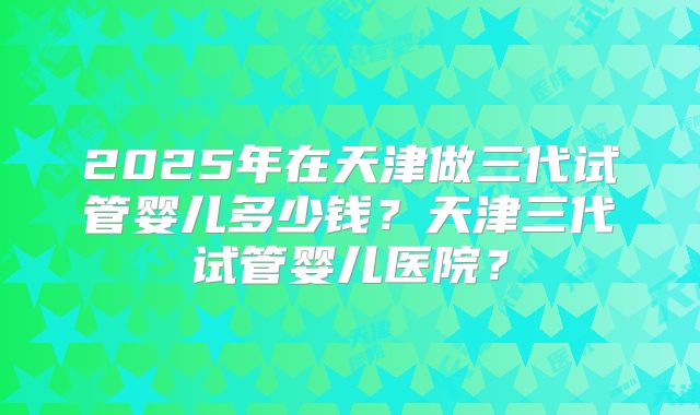 2025年在天津做三代试管婴儿多少钱？天津三代试管婴儿医院？
