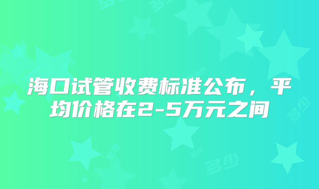 海口试管收费标准公布,平均价格在2-5万元之间