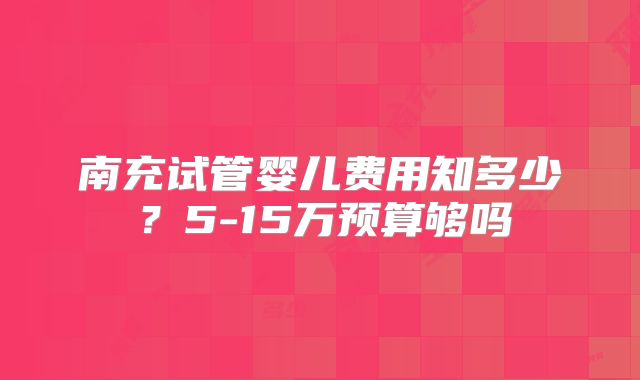 南充试管婴儿费用知多少?5-15万预算够吗