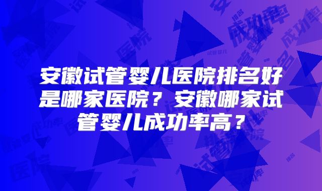 安徽试管婴儿医院排名好是哪家医院？安徽哪家试管婴儿成功率高？