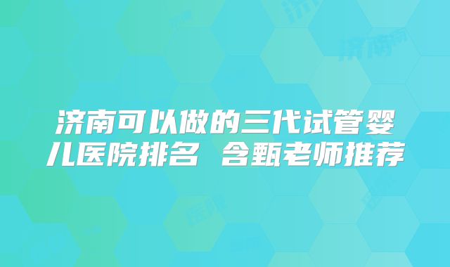 济南可以做的三代试管婴儿医院排名 含甄老师推荐