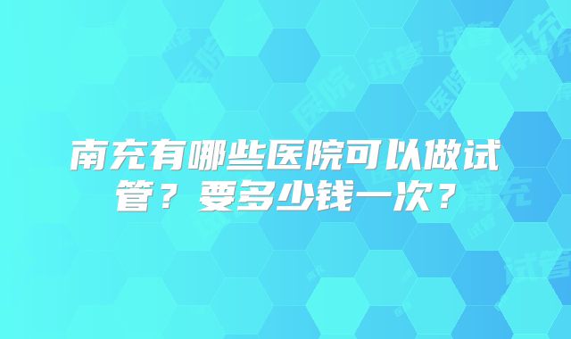 南充有哪些医院可以做试管?要多少钱一次?