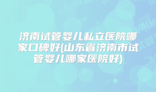 济南试管婴儿私立医院哪家口碑好(山东省济南市试管婴儿哪家医院好)