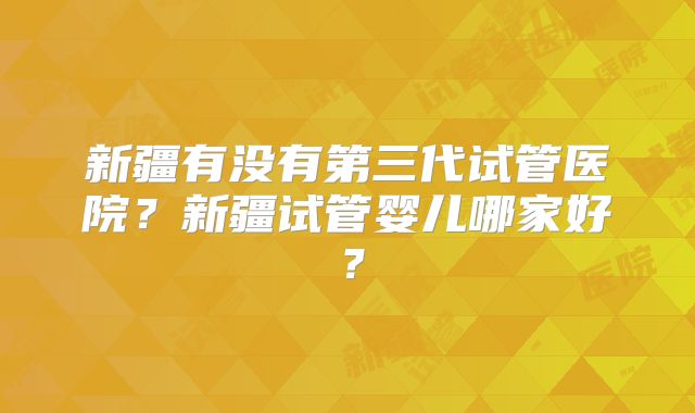 新疆有没有第三代试管医院？新疆试管婴儿哪家好？