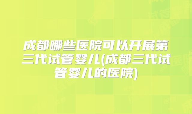 成都哪些医院可以开展第三代试管婴儿(成都三代试管婴儿的医院)