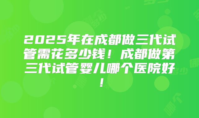 2025年在成都做三代试管需花多少钱！成都做第三代试管婴儿哪个医院好！