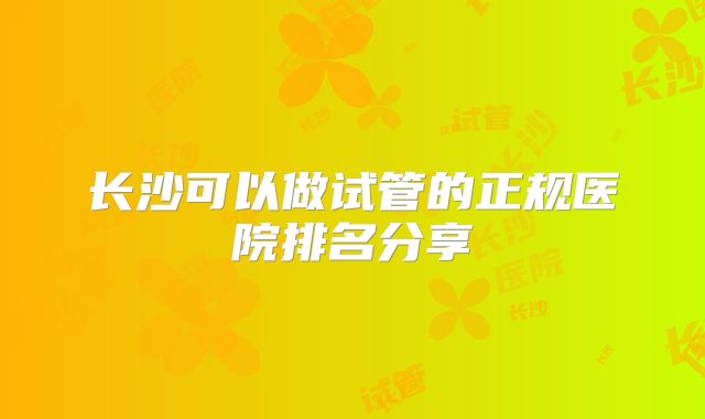 长沙可以做试管的正规医院排名分享