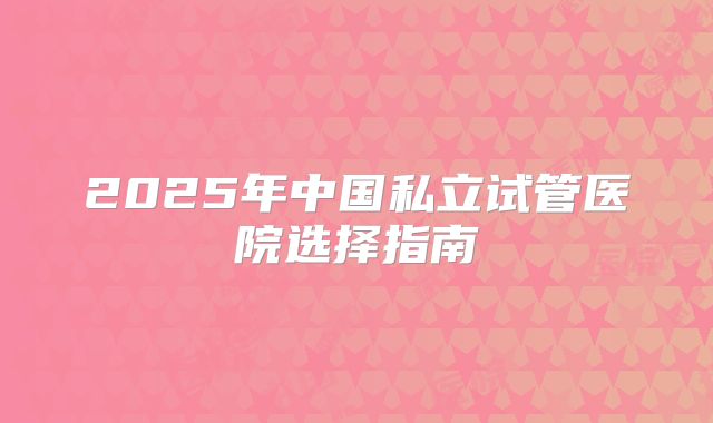 2025年中国私立试管医院选择指南